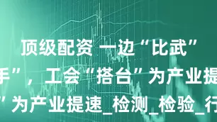 顶级配资 一边“比武”一边“牵手”，工会“搭台”为产业提速_检测_检验_行业