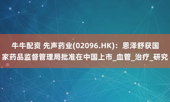 牛牛配资 先声药业(02096.HK)：恩泽舒获国家药品监督管理局批准在中国上市_血管_治疗_研究