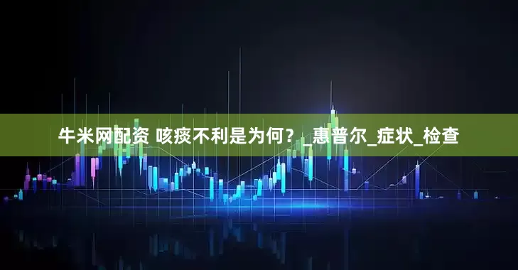 牛米网配资 咳痰不利是为何？_惠普尔_症状_检查