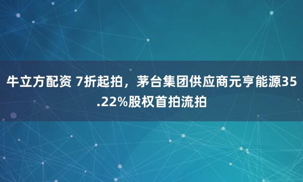 牛立方配资 7折起拍，茅台集团供应商元亨能源35.22%股权首拍流拍