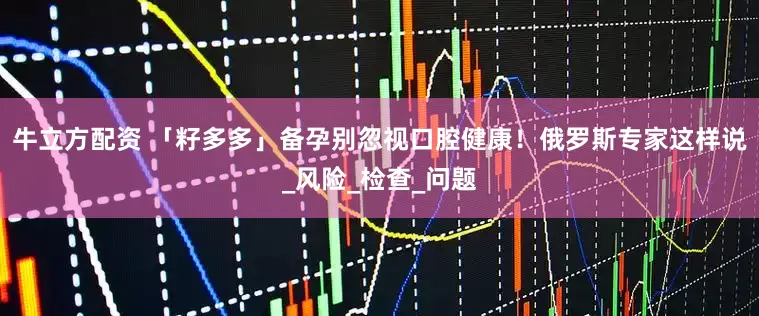 牛立方配资 「籽多多」备孕别忽视口腔健康!俄罗斯专家这样说_风险_检查_问题