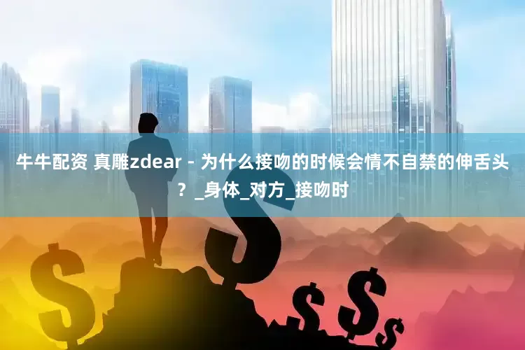 牛牛配资 真雕zdear - 为什么接吻的时候会情不自禁的伸舌头？_身体_对方_接吻时