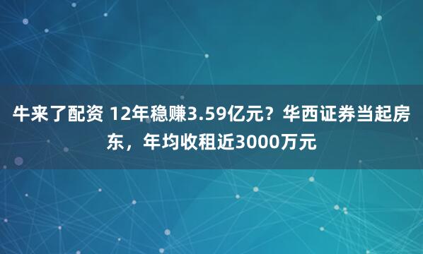 牛来了配资 12年稳赚3.59亿元？华西证券当起房东，年均收租近3000万元