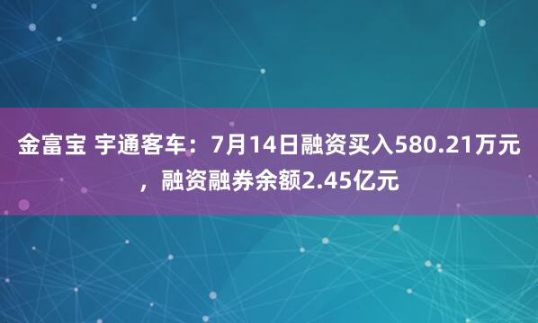 金富宝 宇通客车：7月14日融资买入580.21万元，融资融券余额2.45亿元