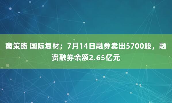 鑫策略 国际复材：7月14日融券卖出5700股，融资融券余额2.65亿元