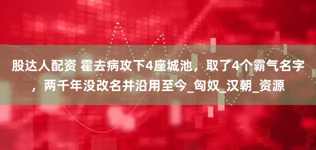 股达人配资 霍去病攻下4座城池，取了4个霸气名字，两千年没改名并沿用至今_匈奴_汉朝_资源