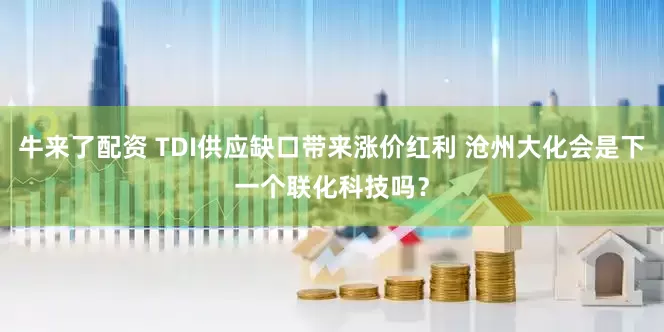 牛来了配资 TDI供应缺口带来涨价红利 沧州大化会是下一个联化科技吗?