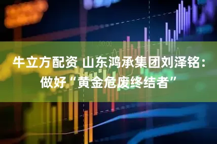 牛立方配资 山东鸿承集团刘泽铭：做好“黄金危废终结者”