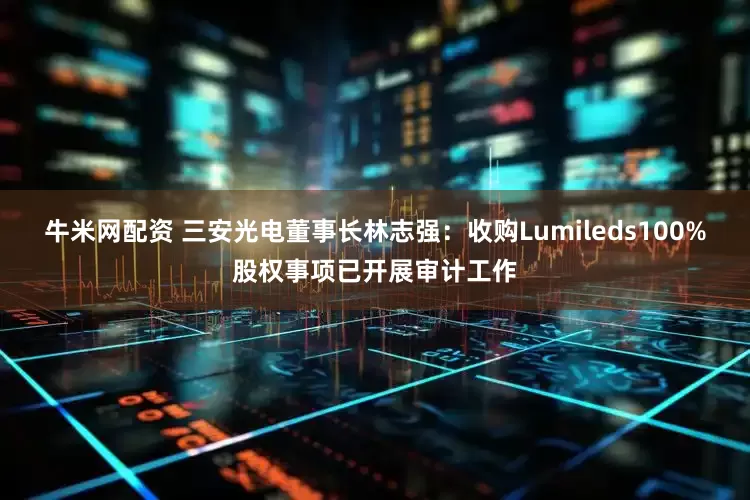 牛米网配资 三安光电董事长林志强：收购Lumileds100%股权事项已开展审计工作