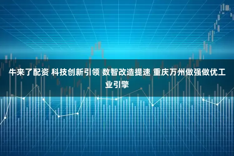 牛来了配资 科技创新引领 数智改造提速 重庆万州做强做优工业引擎