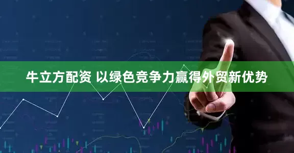 牛立方配资 以绿色竞争力赢得外贸新优势