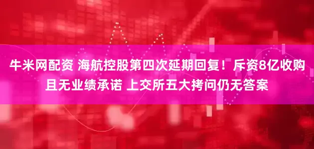 牛米网配资 海航控股第四次延期回复!斥资8亿收购且无业绩承诺 上交所五大拷问仍无答案