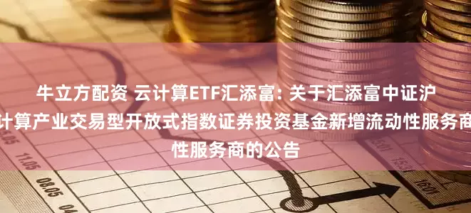 牛立方配资 云计算ETF汇添富: 关于汇添富中证沪港深云计算产业交易型开放式指数证券投资基金新增流动性服务商的公告