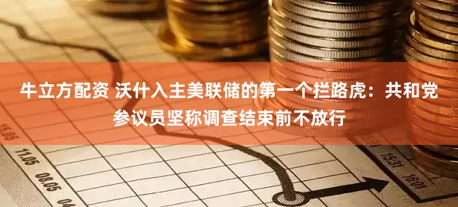 牛立方配资 沃什入主美联储的第一个拦路虎：共和党参议员坚称调查结束前不放行