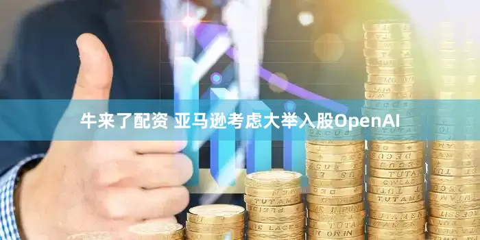 牛来了配资 亚马逊考虑大举入股OpenAI